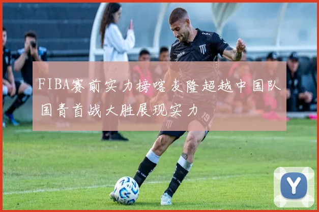 FIBA赛前实力榜喀麦隆超越中国队国青首战大胜展现实力