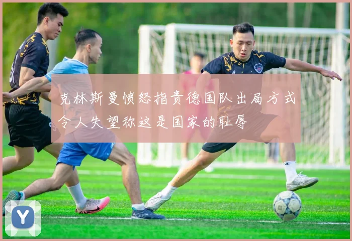 克林斯曼愤怒指责德国队出局方式令人失望称这是国家的耻辱